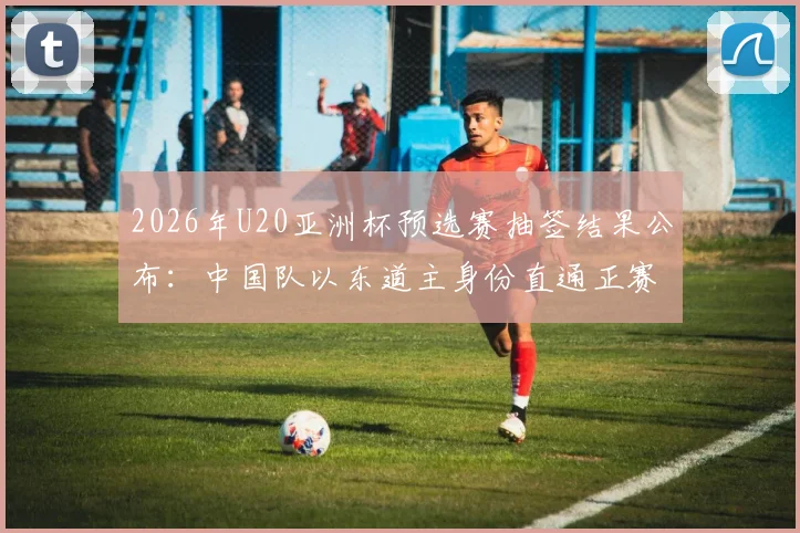 2026年U20亚洲杯预选赛抽签结果公布：中国队以东道主身份直通正赛，各队分组赛程一览