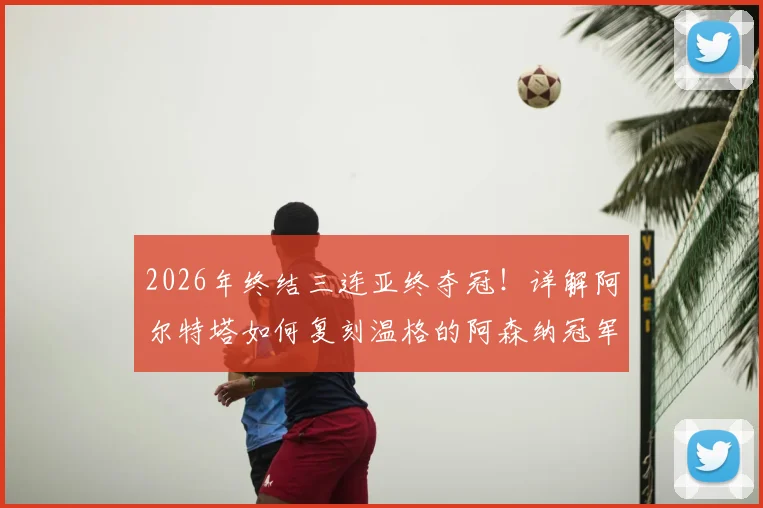 2026年终结三连亚终夺冠!详解阿尔特塔如何复刻温格的阿森纳冠军之路