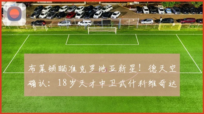 布莱顿瞄准克罗地亚新星！德天空确认：18岁天才中卫武什科维奇达成2026年口头协议