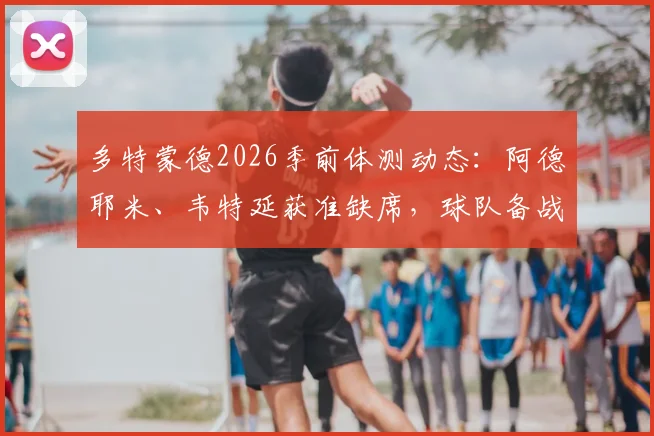 多特蒙德2026季前体测动态:阿德耶米、韦特延获准缺席,球队备战计划如何调整?