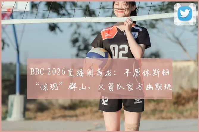 BBC 2026直播闹乌龙:平原休斯顿“惊现”群山,火箭队官方幽默玩梗,盘点那些年体育转播的搞笑事故