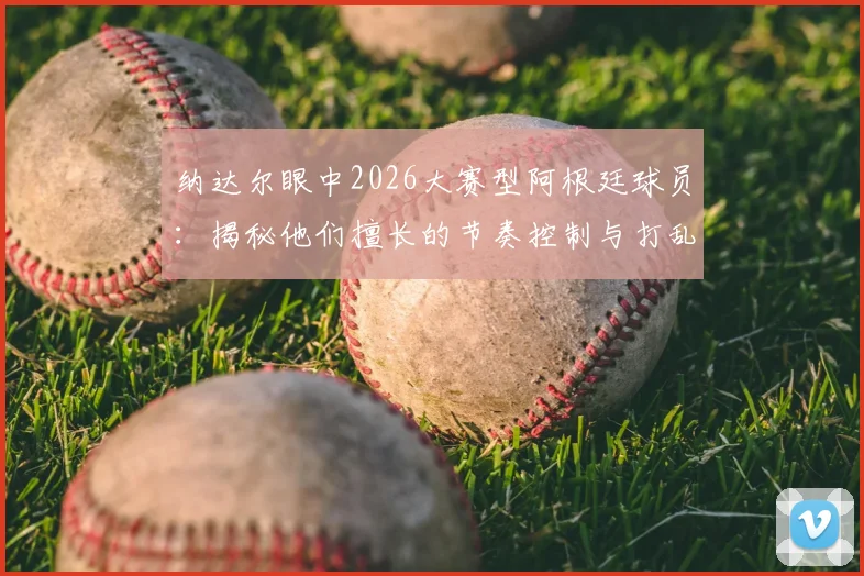 纳达尔眼中2026大赛型阿根廷球员：揭秘他们擅长的节奏控制与打乱对手战术的关键点