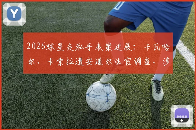 2026球星走私手表案进展：卡瓦哈尔、卡索拉遭安道尔法官调查，涉案细节曝光