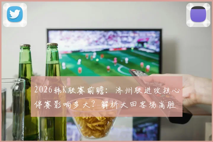 2026韩K联赛前瞻：济州联进攻核心停赛影响多大？解析大田客场高胜率背后的关键因素