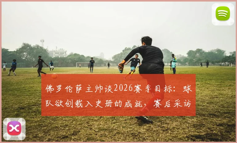 佛罗伦萨主帅谈2026赛季目标：球队欲创载入史册的成就，赛后采访详解未来规划