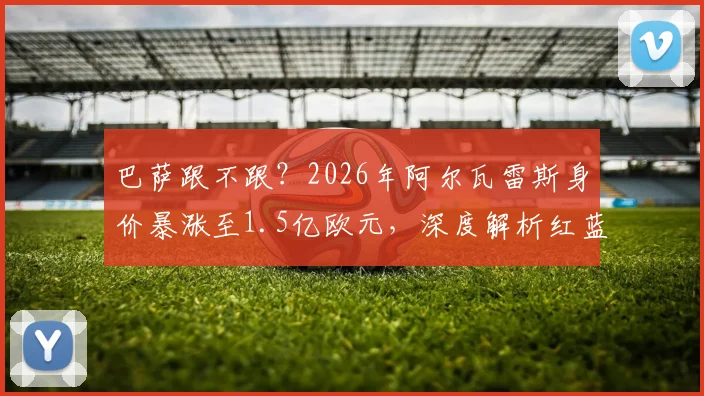 巴萨跟不跟？2026年阿尔瓦雷斯身价暴涨至1.5亿欧元，深度解析红蓝军团引援策略与替代人选