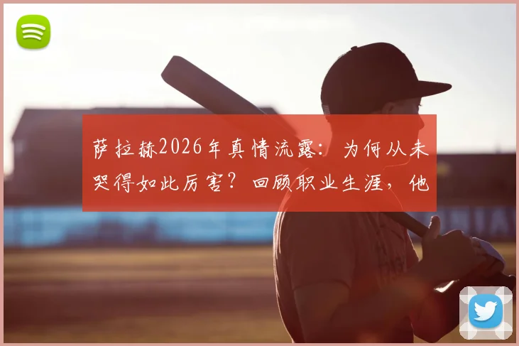 萨拉赫2026年真情流露：为何从未哭得如此厉害？回顾职业生涯，他表示并无遗憾，未来去向引关注