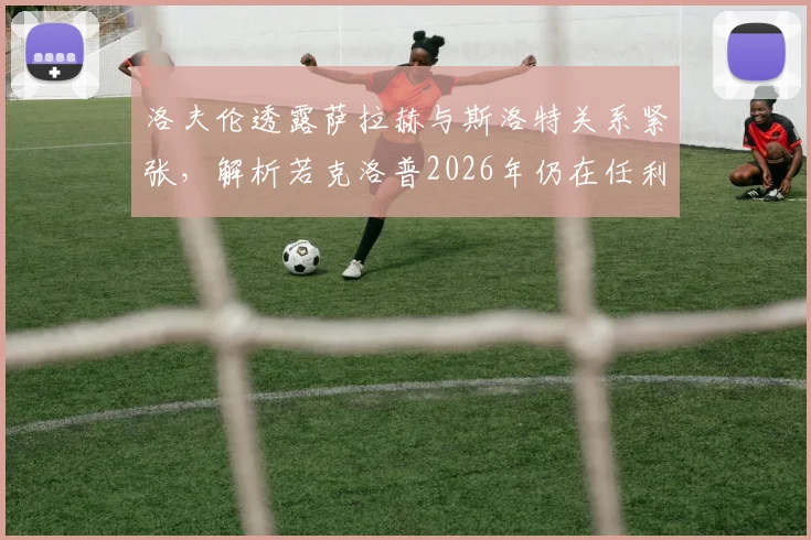 洛夫伦透露萨拉赫与斯洛特关系紧张,解析若克洛普2026年仍在任利物浦可能面临的局面