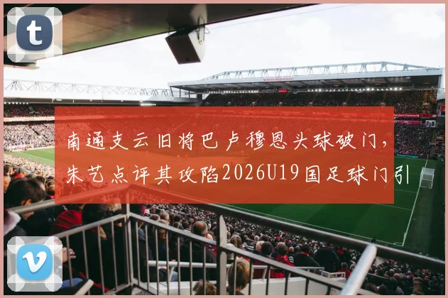 南通支云旧将巴卢穆恩头球破门，朱艺点评其攻陷2026U19国足球门引热议