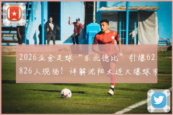 2026业余足球“东北德比”引爆62826人现场！详解沈阳大连火爆球市，附国内其他业余联赛观赛指南