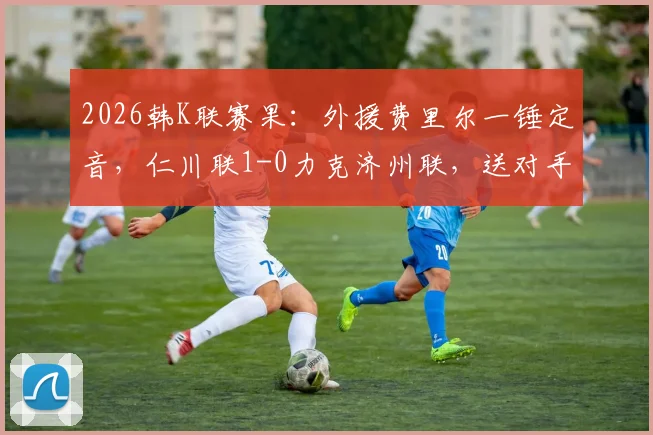 2026韩K联赛果：外援费里尔一锤定音，仁川联1-0力克济州联，送对手连败困境解析